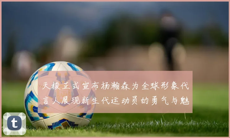 天梭正式宣布杨瀚森为全球形象代言人展现新生代运动员的勇气与魅力