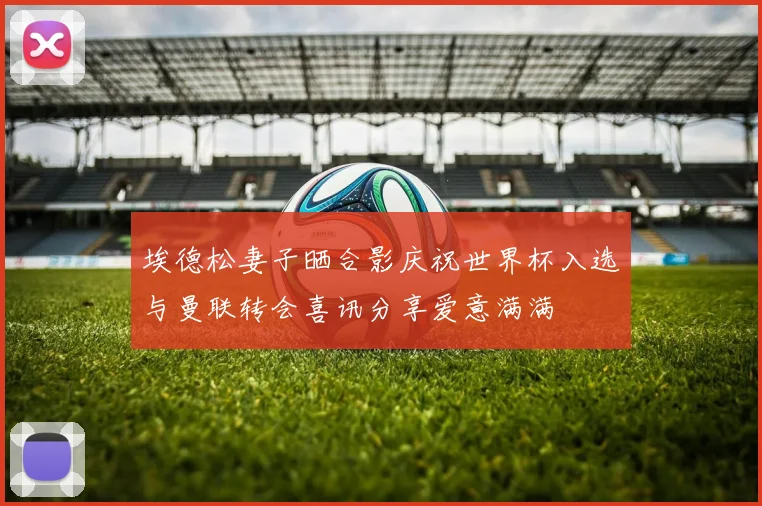 埃德松妻子晒合影庆祝世界杯入选与曼联转会喜讯分享爱意满满