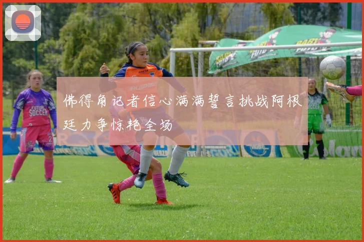 佛得角记者信心满满誓言挑战阿根廷力争惊艳全场