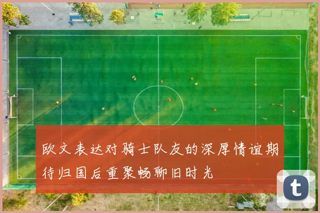 欧文表达对骑士队友的深厚情谊期待归国后重聚畅聊旧时光