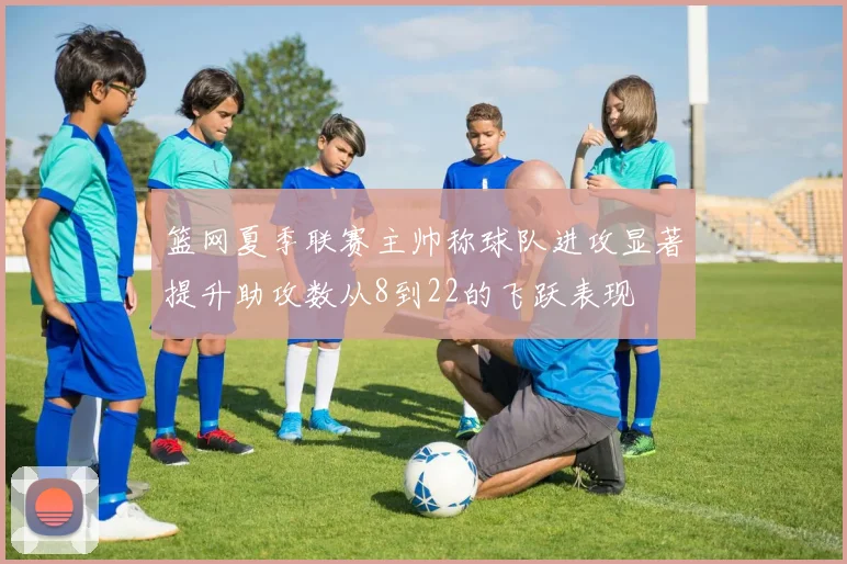 篮网夏季联赛主帅称球队进攻显著提升助攻数从8到22的飞跃表现